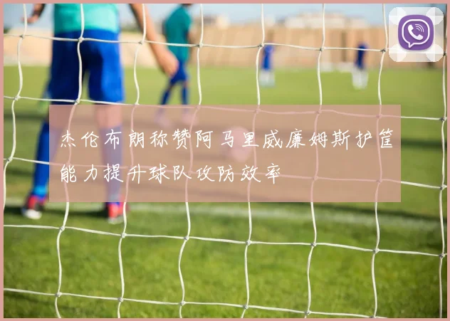 杰伦布朗称赞阿马里威廉姆斯护筐能力提升球队攻防效率