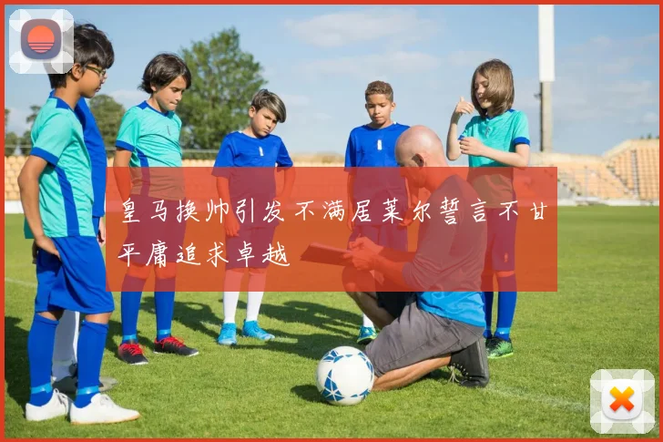 皇马换帅引发不满居莱尔誓言不甘平庸追求卓越