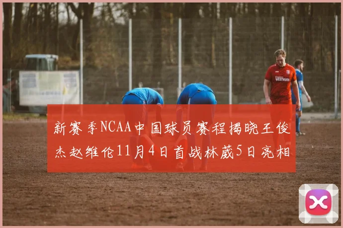新赛季NCAA中国球员赛程揭晓王俊杰赵维伦11月4日首战林葳5日亮相