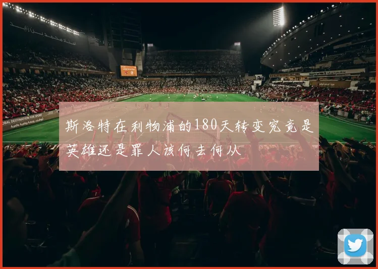 斯洛特在利物浦的180天转变究竟是英雄还是罪人该何去何从