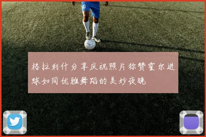 格拉利什分享庆祝照片称赞霍尔进球如同优雅舞蹈的美妙夜晚