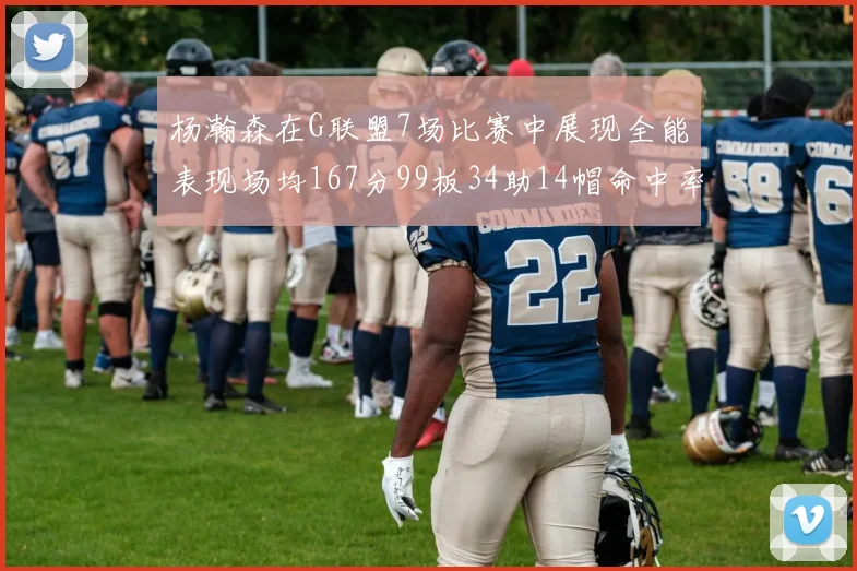 杨瀚森在G联盟7场比赛中展现全能表现场均167分99板34助14帽命中率超五成