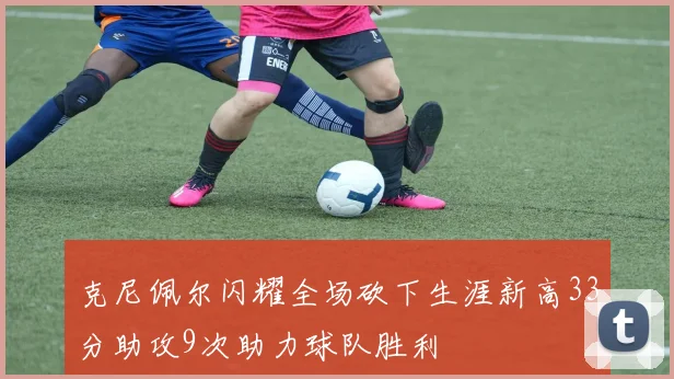 克尼佩尔闪耀全场砍下生涯新高33分助攻9次助力球队胜利
