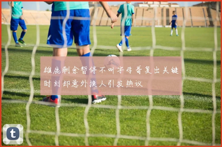 雄鹿剩余暂停不叫字母哥复出关键时刻却意外换人引发热议