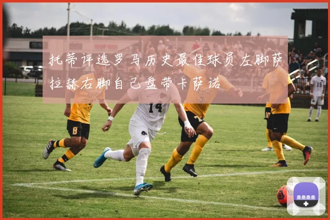 托蒂评选罗马历史最佳球员左脚萨拉赫右脚自己盘带卡萨诺