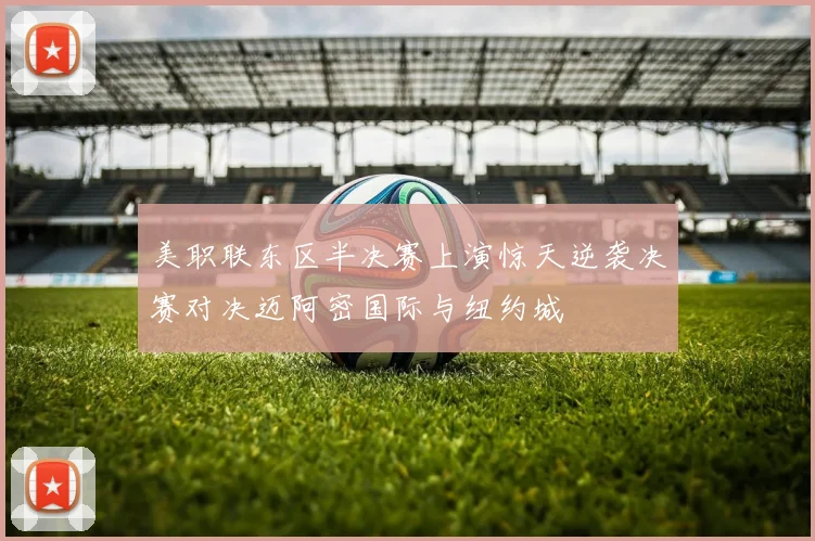 美职联东区半决赛上演惊天逆袭决赛对决迈阿密国际与纽约城