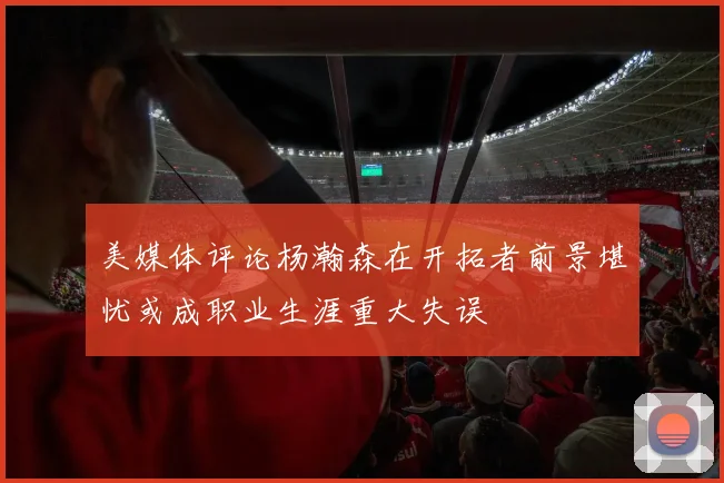 美媒体评论杨瀚森在开拓者前景堪忧或成职业生涯重大失误