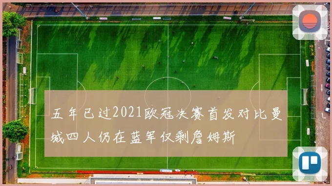 五年已过2021欧冠决赛首发对比曼城四人仍在蓝军仅剩詹姆斯