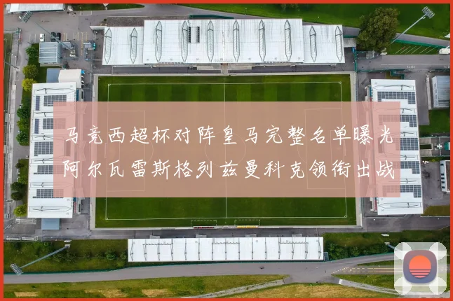 马竞西超杯对阵皇马完整名单曝光阿尔瓦雷斯格列兹曼科克领衔出战