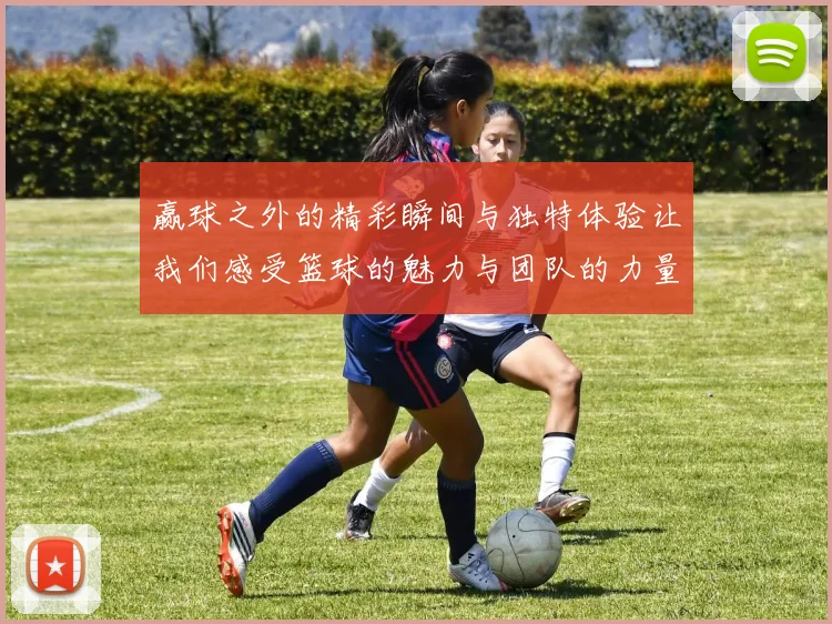 赢球之外的精彩瞬间与独特体验让我们感受篮球的魅力与团队的力量