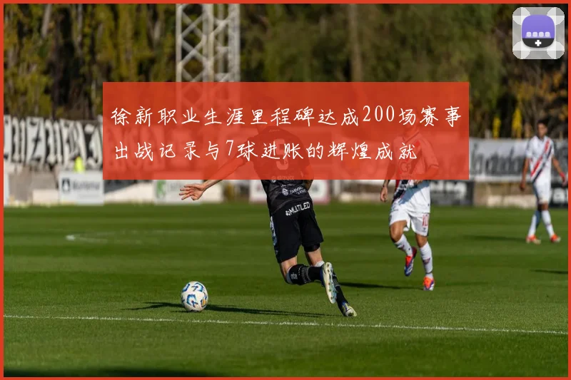 徐新职业生涯里程碑达成200场赛事出战记录与7球进账的辉煌成就