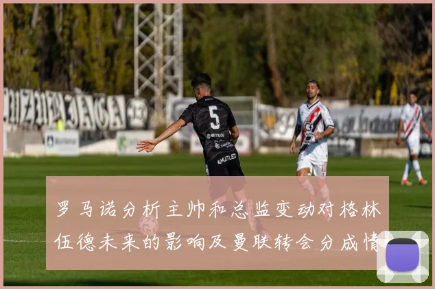 罗马诺分析主帅和总监变动对格林伍德未来的影响及曼联转会分成情况