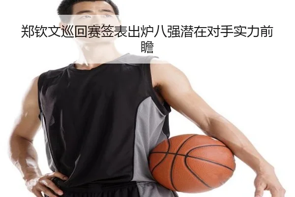 郑钦文巡回赛签表出炉八强潜在对手实力前瞻